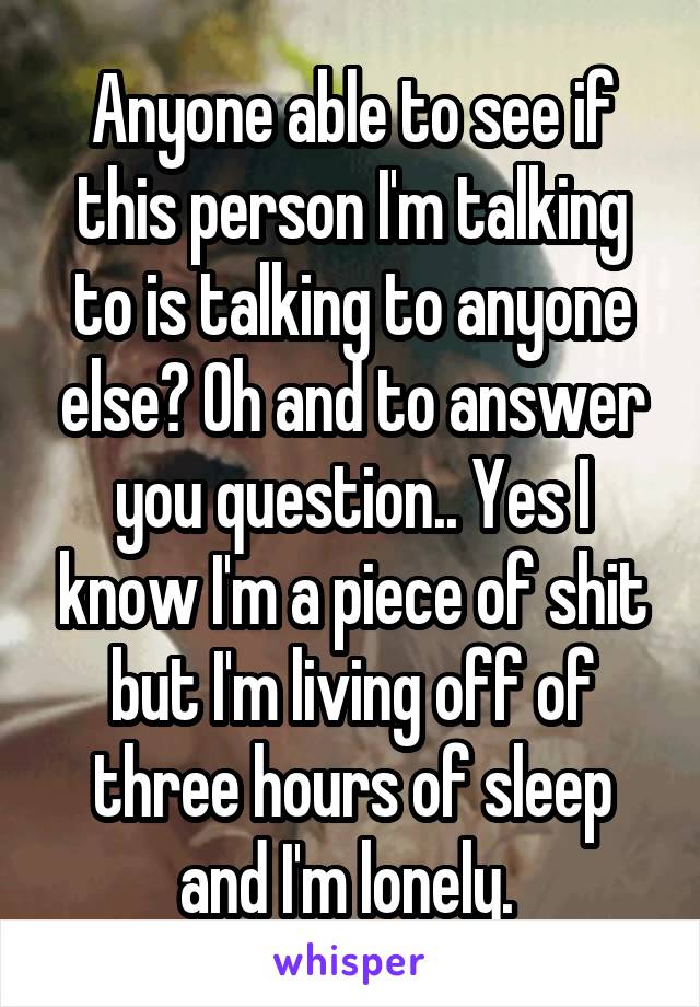 Anyone able to see if this person I'm talking to is talking to anyone else? Oh and to answer you question.. Yes I know I'm a piece of shit but I'm living off of three hours of sleep and I'm lonely. 