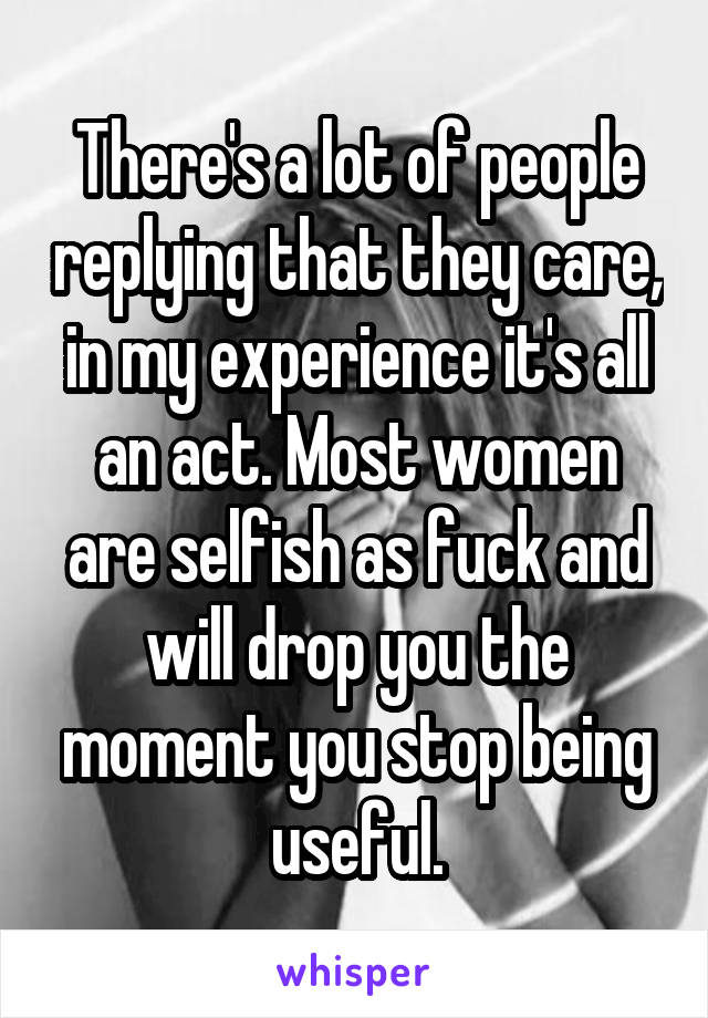 There's a lot of people replying that they care, in my experience it's all an act. Most women are selfish as fuck and will drop you the moment you stop being useful.