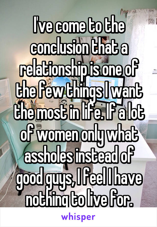 I've come to the conclusion that a relationship is one of the few things I want the most in life. If a lot of women only what assholes instead of good guys, I feel I have nothing to live for.