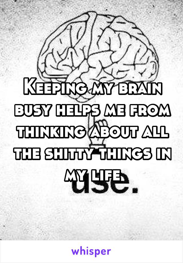 Keeping my brain busy helps me from thinking about all the shitty things in my life