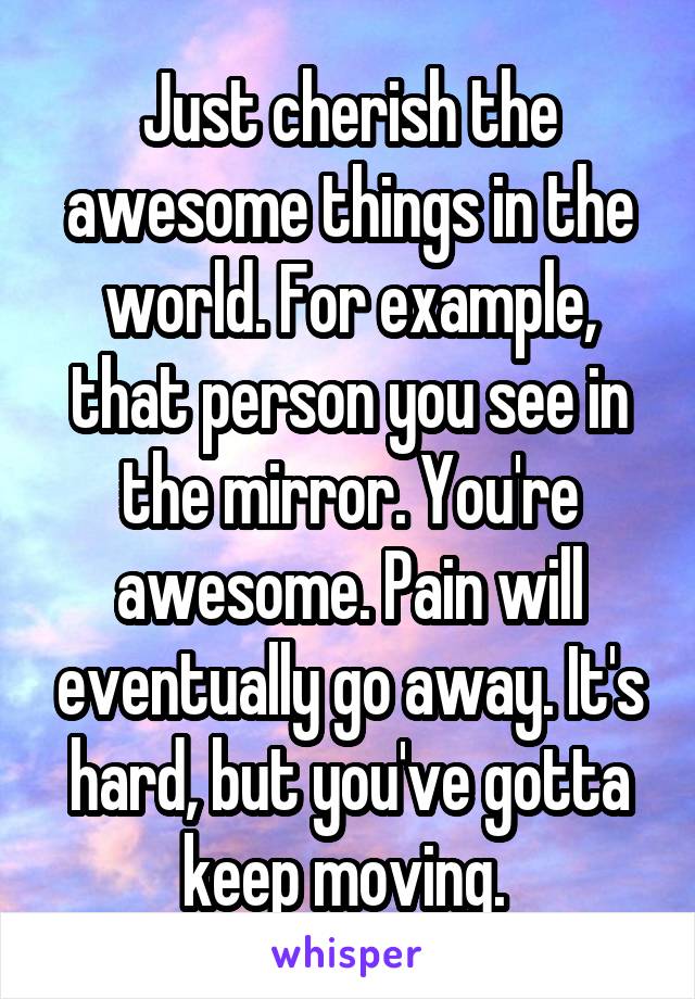 Just cherish the awesome things in the world. For example, that person you see in the mirror. You're awesome. Pain will eventually go away. It's hard, but you've gotta keep moving. 