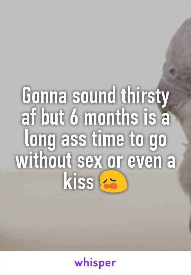 Gonna sound thirsty af but 6 months is a long ass time to go without sex or even a kiss 😩