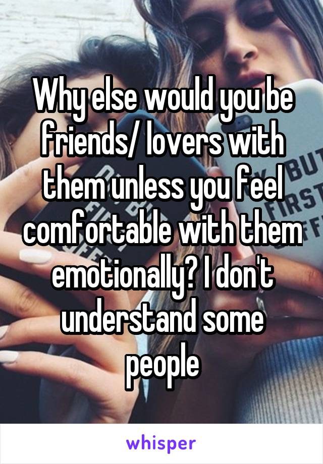 Why else would you be friends/ lovers with them unless you feel comfortable with them emotionally? I don't understand some people