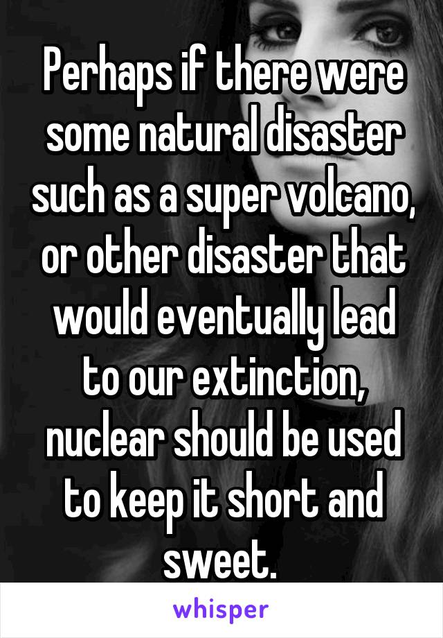 Perhaps if there were some natural disaster such as a super volcano, or other disaster that would eventually lead to our extinction, nuclear should be used to keep it short and sweet. 