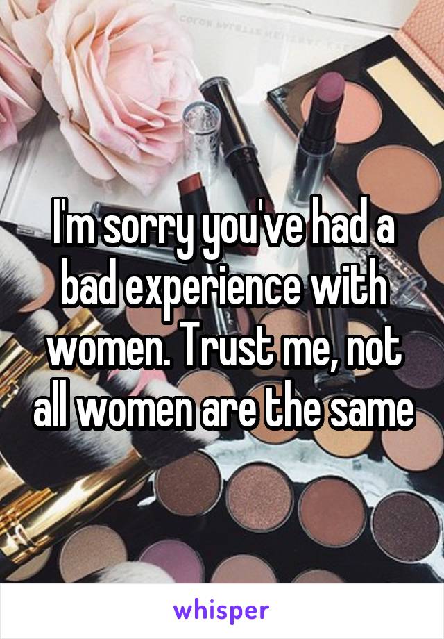 I'm sorry you've had a bad experience with women. Trust me, not all women are the same
