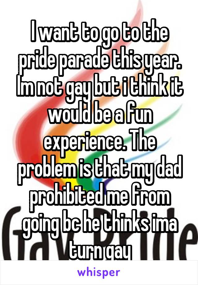 I want to go to the pride parade this year. Im not gay but i think it would be a fun experience. The problem is that my dad prohibited me from going bc he thinks ima turn gay