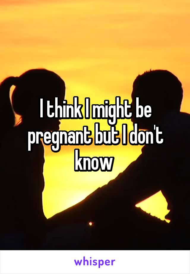 I think I might be pregnant but I don't know 
