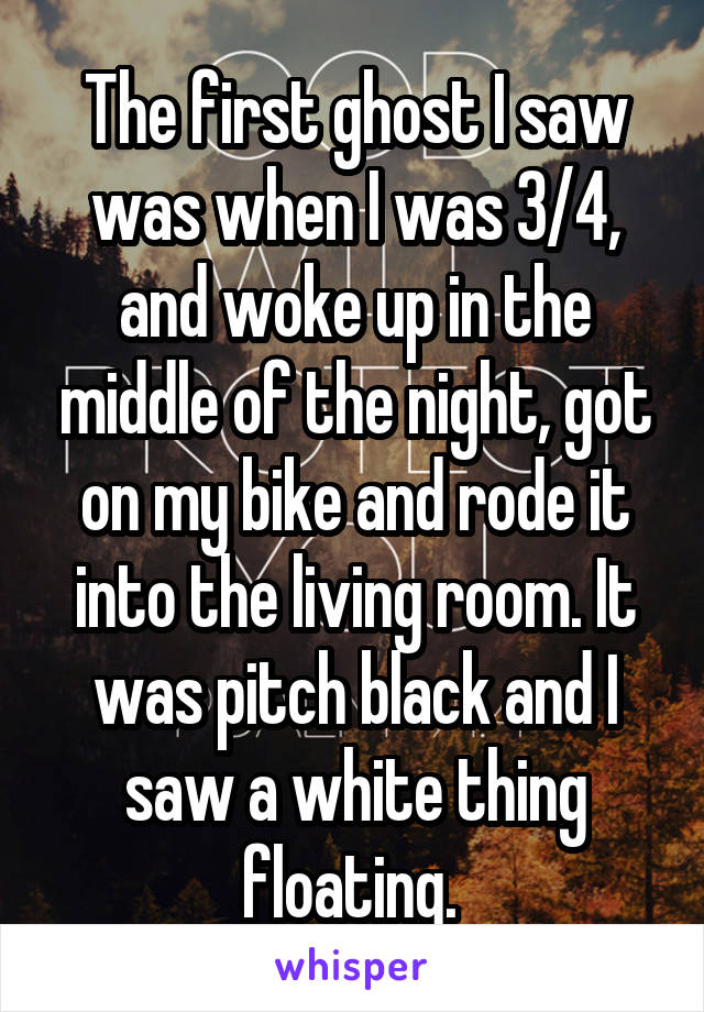The first ghost I saw was when I was 3/4, and woke up in the middle of the night, got on my bike and rode it into the living room. It was pitch black and I saw a white thing floating. 
