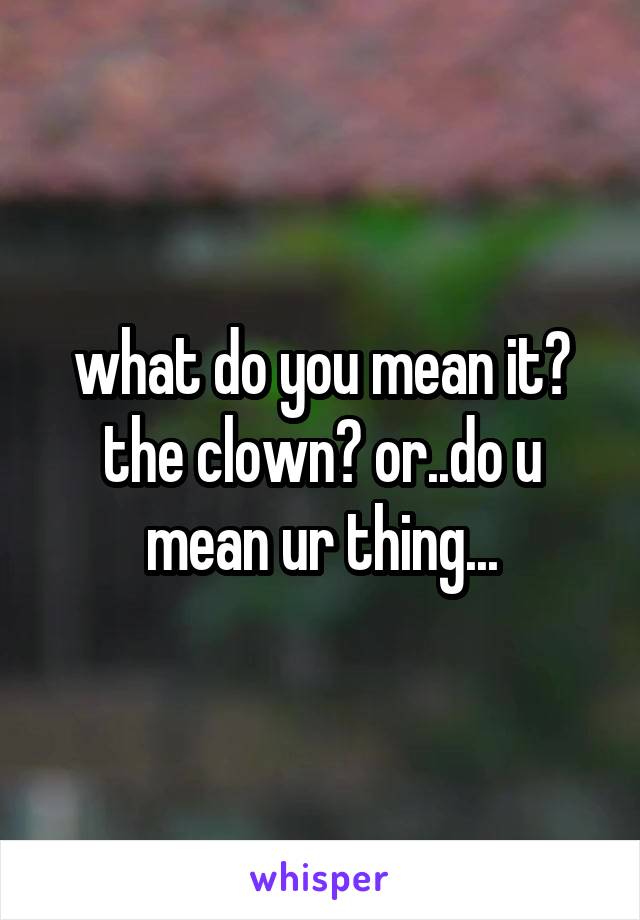 what do you mean it? the clown? or..do u mean ur thing...