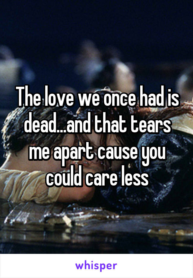 The love we once had is dead...and that tears me apart cause you could care less