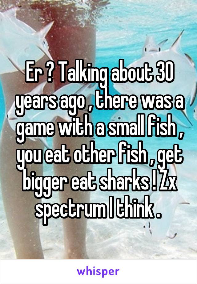 Er ? Talking about 30 years ago , there was a game with a small fish , you eat other fish , get bigger eat sharks ! Zx spectrum I think . 