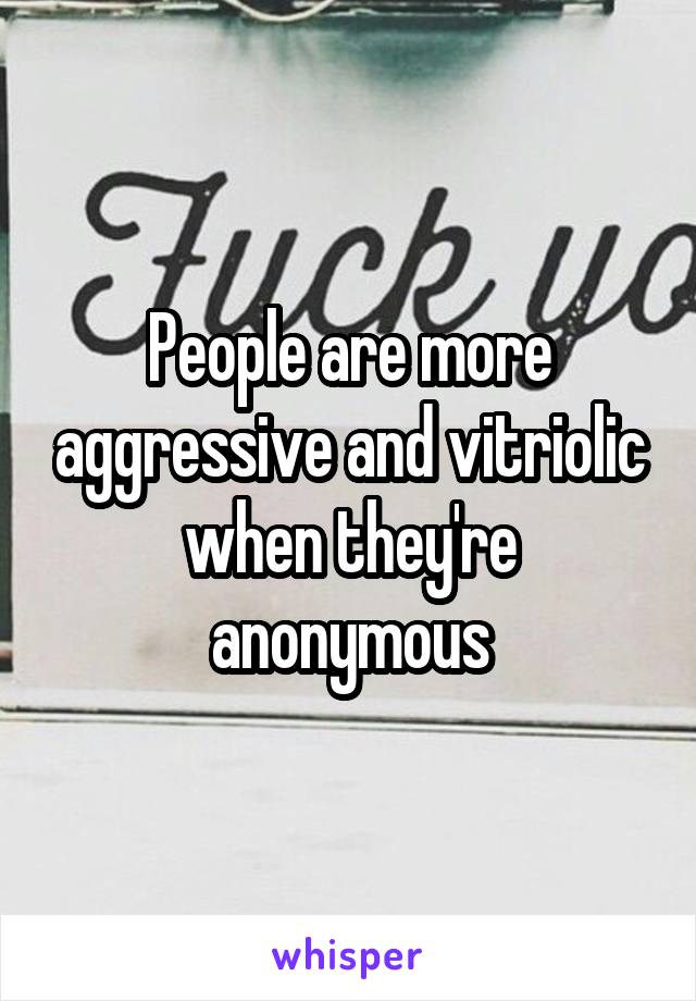 People are more aggressive and vitriolic when they're anonymous