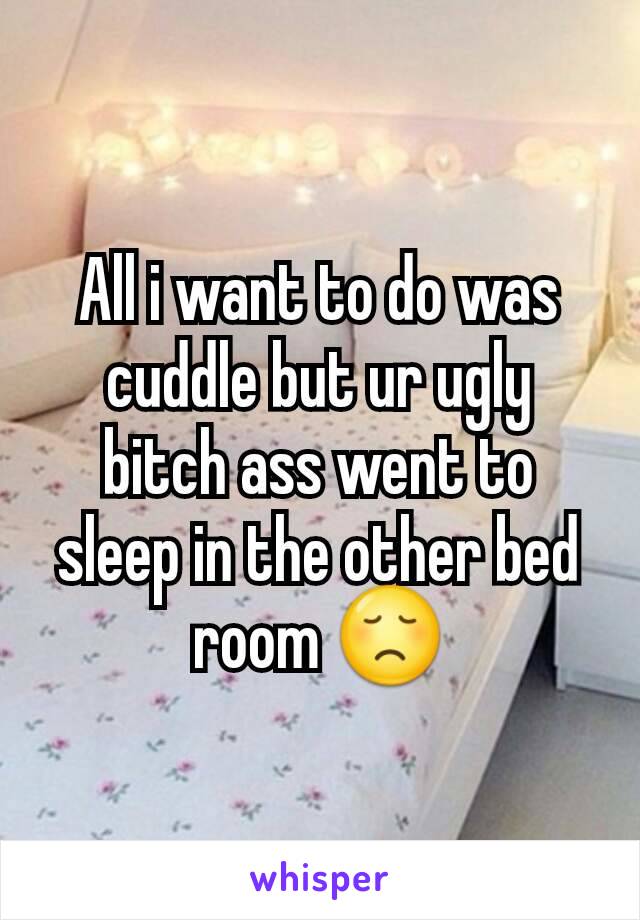 All i want to do was cuddle but ur ugly bitch ass went to sleep in the other bed room 😞