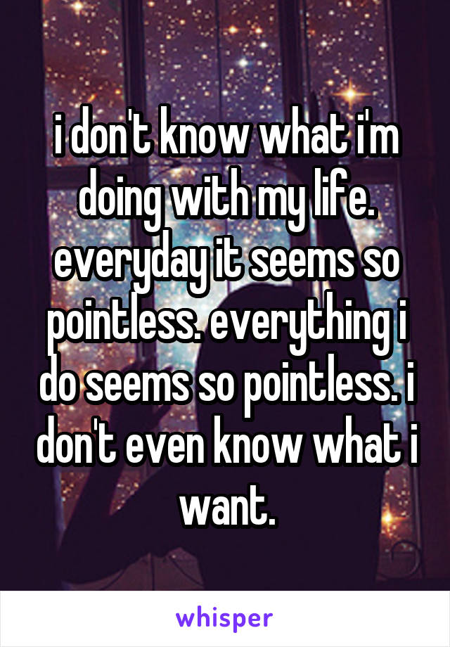 i don't know what i'm doing with my life. everyday it seems so pointless. everything i do seems so pointless. i don't even know what i want.