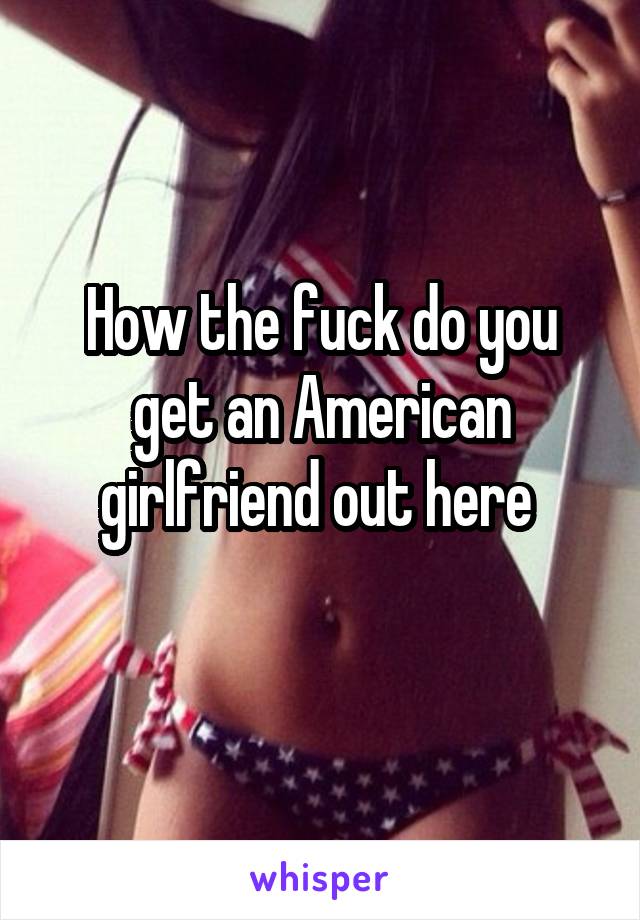 How the fuck do you get an American girlfriend out here 

