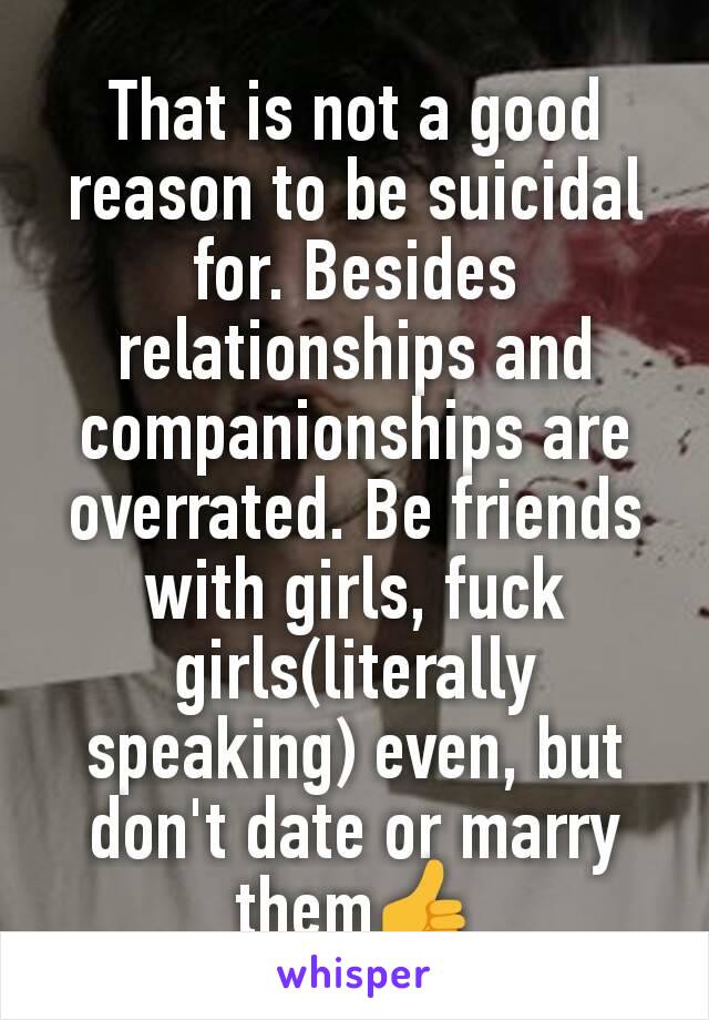 That is not a good reason to be suicidal for. Besides relationships and companionships are overrated. Be friends with girls, fuck girls(literally speaking) even, but don't date or marry them👍
