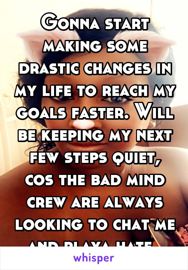 Gonna start making some drastic changes in my life to reach my goals faster. Will be keeping my next few steps quiet, cos the bad mind crew are always looking to chat me and playa hate. 