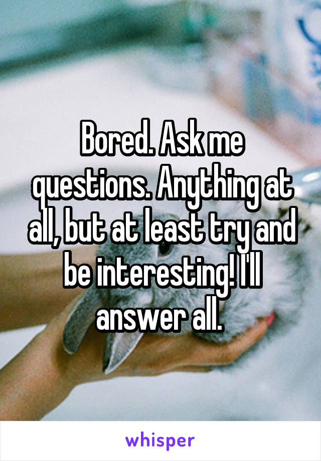 Bored. Ask me questions. Anything at all, but at least try and be interesting! I'll answer all. 