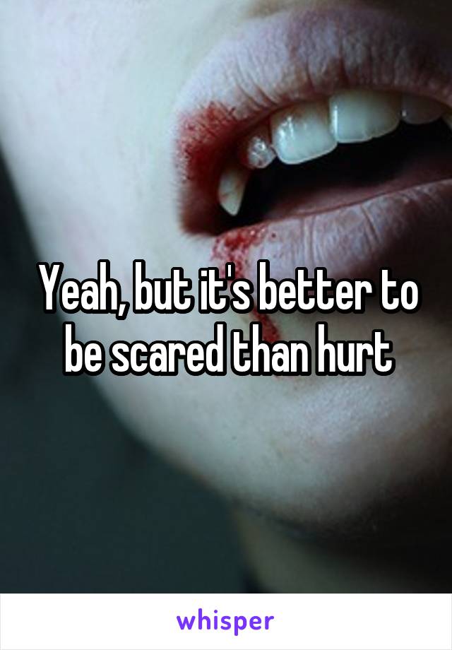 Yeah, but it's better to be scared than hurt