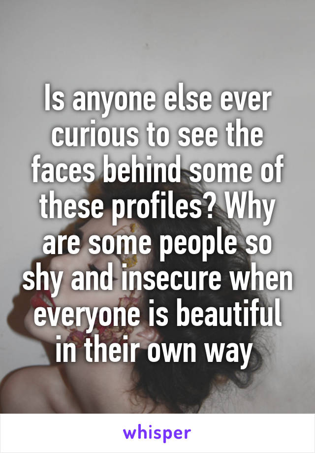Is anyone else ever curious to see the faces behind some of these profiles? Why are some people so shy and insecure when everyone is beautiful in their own way 