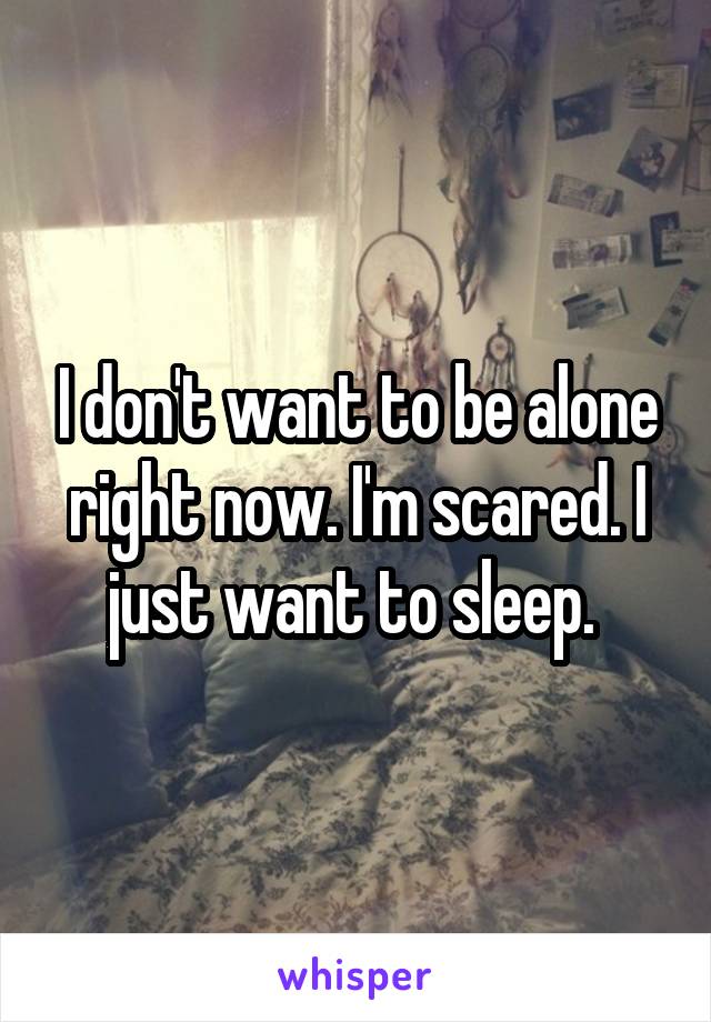 I don't want to be alone right now. I'm scared. I just want to sleep. 
