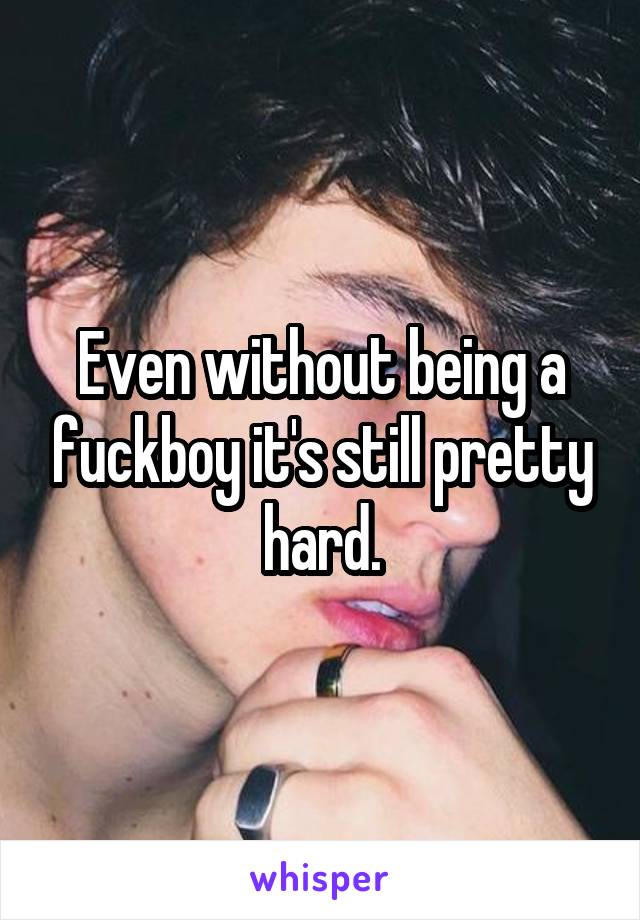 Even without being a fuckboy it's still pretty hard.
