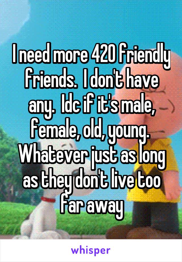 I need more 420 friendly friends.  I don't have any.  Idc if it's male, female, old, young.  Whatever just as long as they don't live too far away
