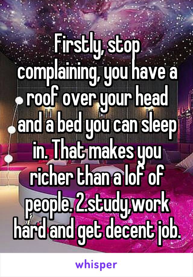 Firstly, stop complaining, you have a roof over your head and a bed you can sleep in. That makes you richer than a lof of people. 2.study,work hard and get decent job.