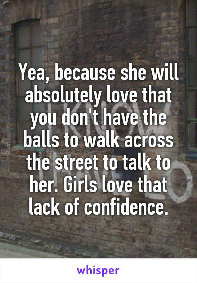 Yea, because she will absolutely love that you don't have the balls to walk across the street to talk to her. Girls love that lack of confidence.