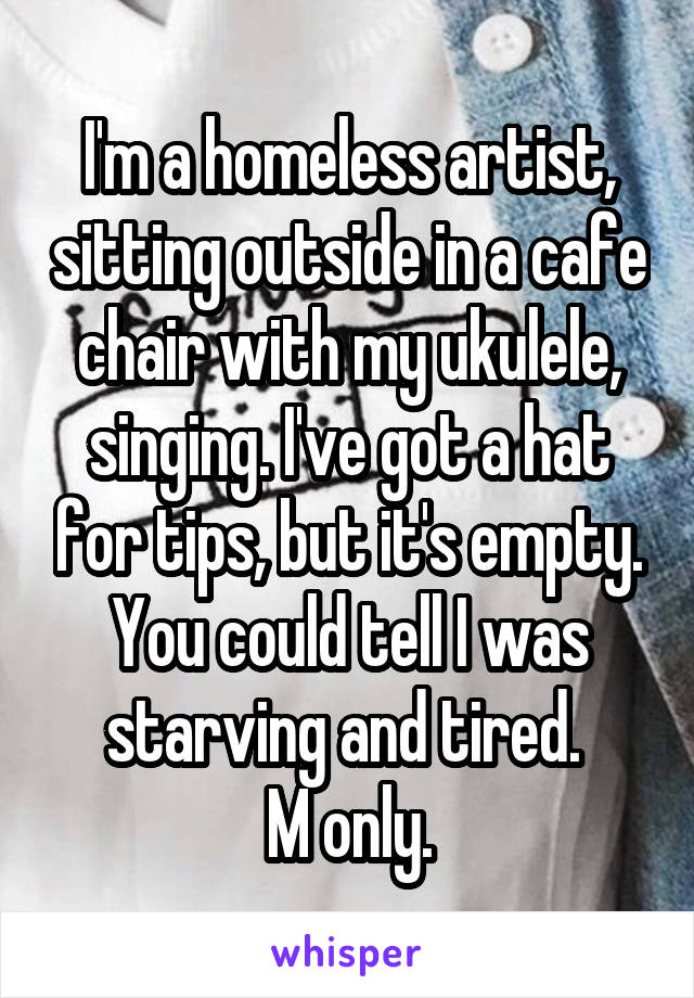 I'm a homeless artist, sitting outside in a cafe chair with my ukulele, singing. I've got a hat for tips, but it's empty. You could tell I was starving and tired. 
M only.