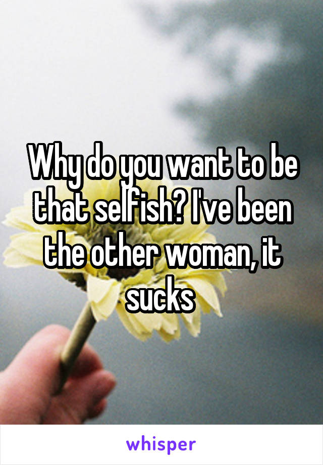 Why do you want to be that selfish? I've been the other woman, it sucks 