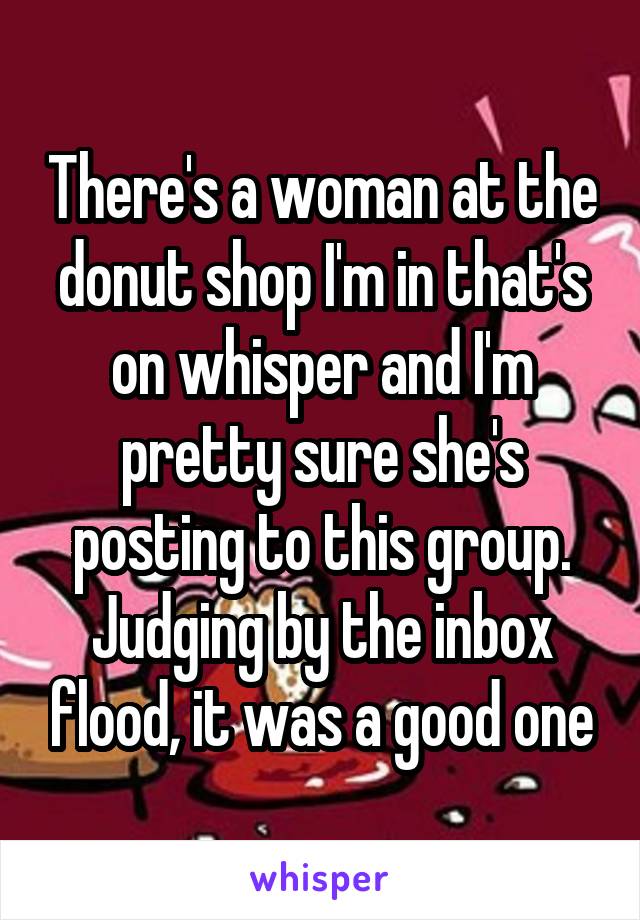 There's a woman at the donut shop I'm in that's on whisper and I'm pretty sure she's posting to this group. Judging by the inbox flood, it was a good one