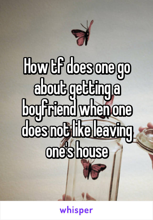 How tf does one go about getting a boyfriend when one does not like leaving one's house