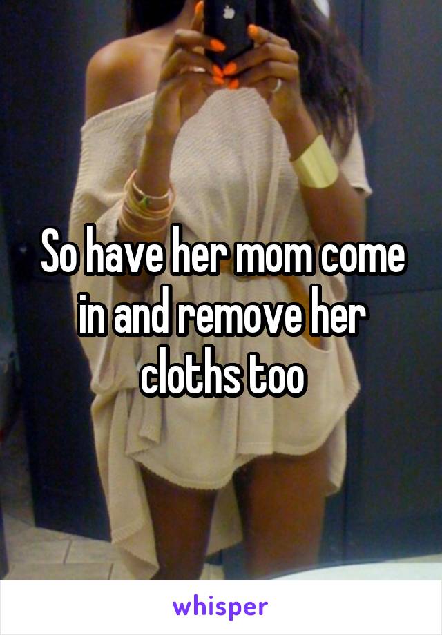So have her mom come in and remove her cloths too