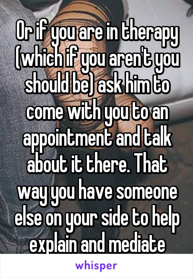 Or if you are in therapy (which if you aren't you should be) ask him to come with you to an appointment and talk about it there. That way you have someone else on your side to help explain and mediate
