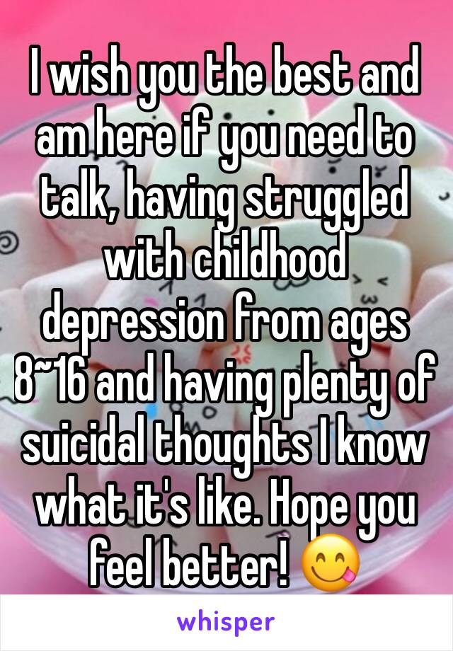 I wish you the best and am here if you need to talk, having struggled with childhood depression from ages 8~16 and having plenty of suicidal thoughts I know what it's like. Hope you feel better! 😋