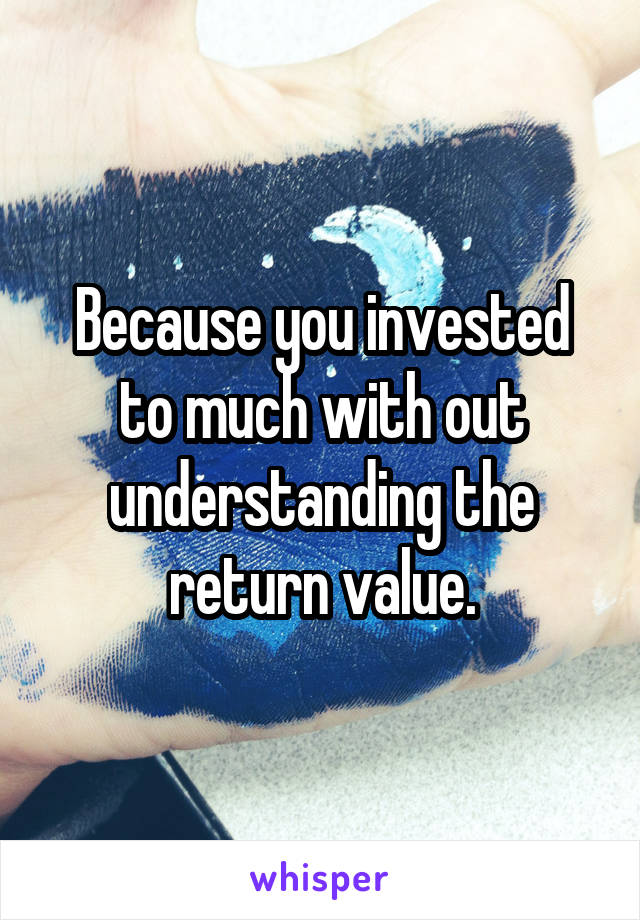 Because you invested to much with out understanding the return value.