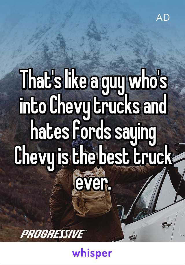That's like a guy who's into Chevy trucks and hates fords saying Chevy is the best truck ever.