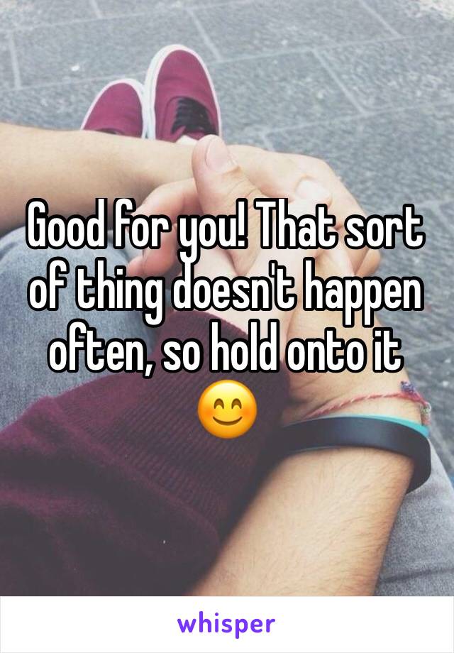 Good for you! That sort of thing doesn't happen often, so hold onto it 😊