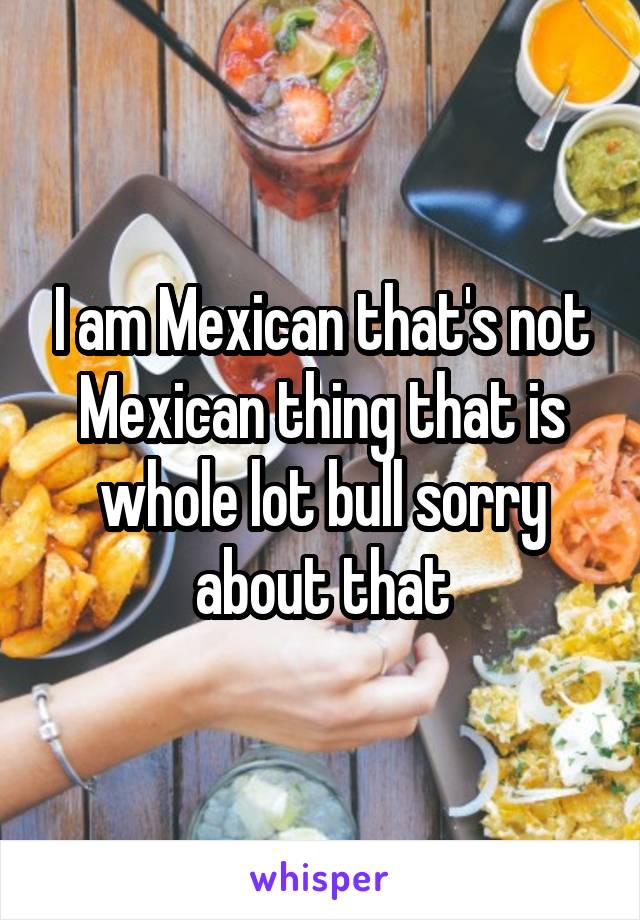 I am Mexican that's not Mexican thing that is whole lot bull sorry about that