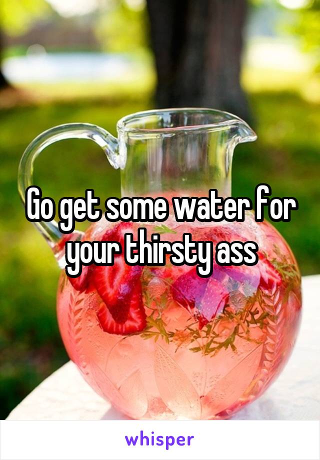 Go get some water for your thirsty ass