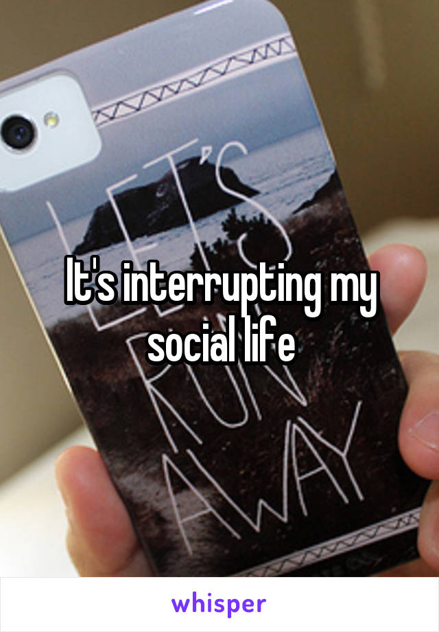 It's interrupting my social life