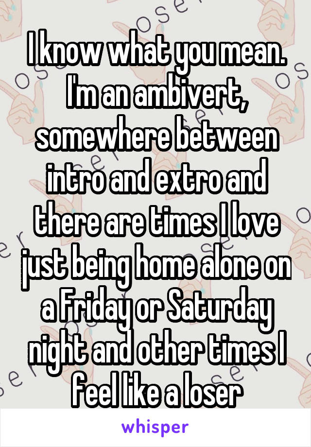 I know what you mean. I'm an ambivert, somewhere between intro and extro and there are times I love just being home alone on a Friday or Saturday night and other times I feel like a loser