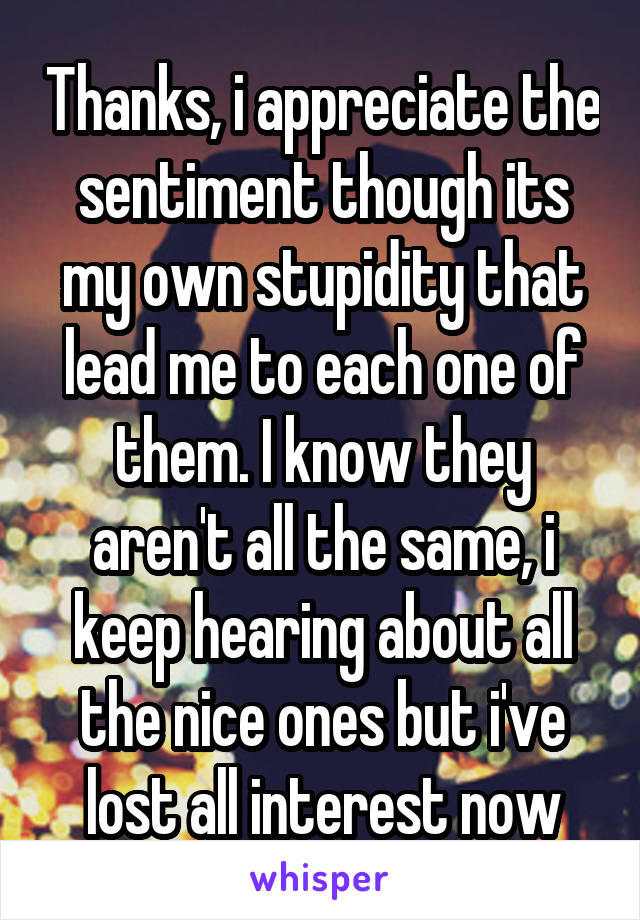 Thanks, i appreciate the sentiment though its my own stupidity that lead me to each one of them. I know they aren't all the same, i keep hearing about all the nice ones but i've lost all interest now