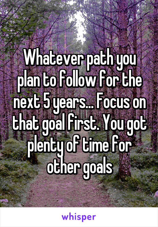 Whatever path you plan to follow for the next 5 years... Focus on that goal first. You got plenty of time for other goals