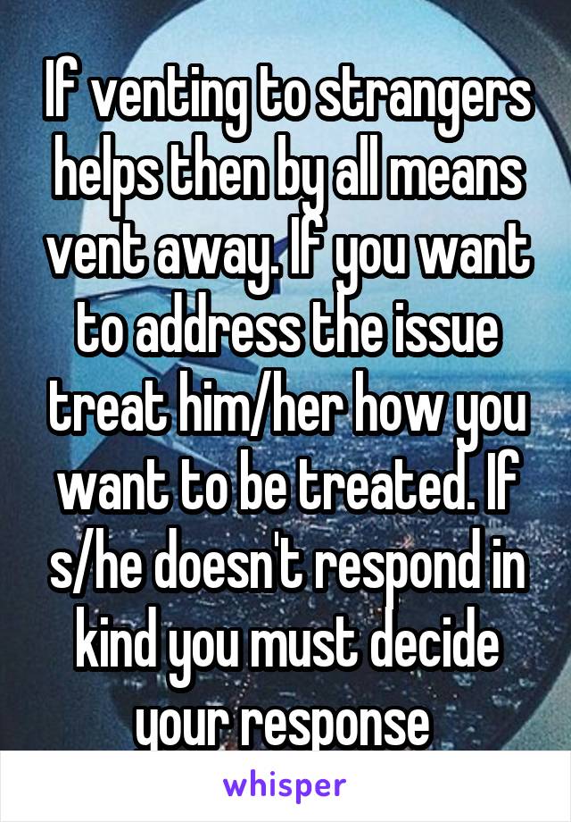 If venting to strangers helps then by all means vent away. If you want to address the issue treat him/her how you want to be treated. If s/he doesn't respond in kind you must decide your response 