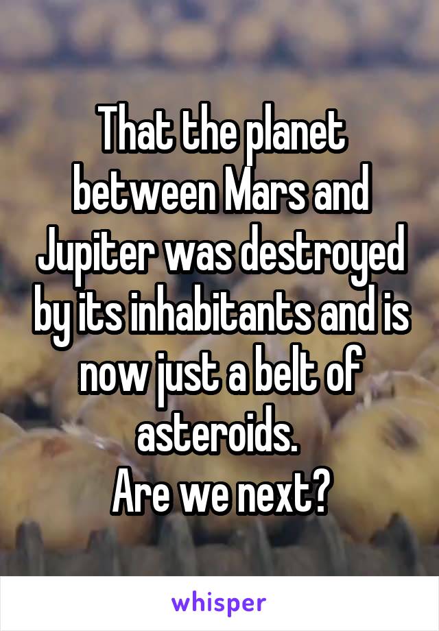 That the planet between Mars and Jupiter was destroyed by its inhabitants and is now just a belt of asteroids. 
Are we next?