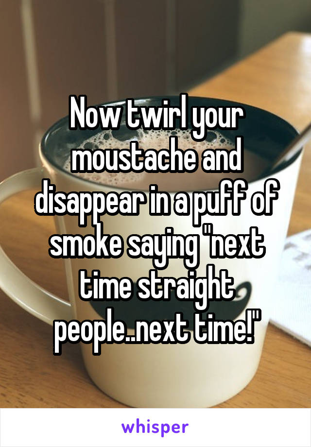 Now twirl your moustache and disappear in a puff of smoke saying "next time straight people..next time!"