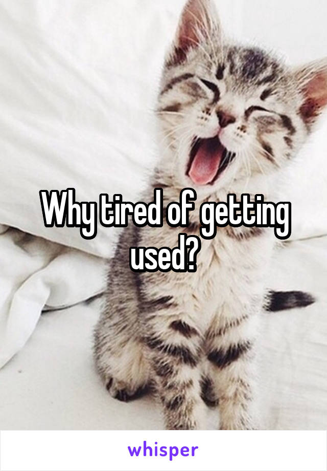 Why tired of getting used?