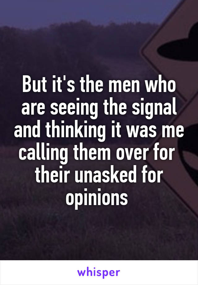 But it's the men who are seeing the signal and thinking it was me calling them over for  their unasked for opinions 